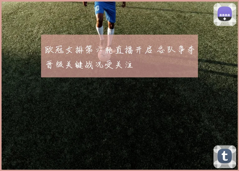 欧冠女排第六轮直播开启 各队争夺晋级关键战况受关注