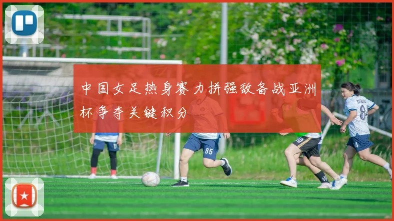 中国女足热身赛力拼强敌备战亚洲杯争夺关键积分
