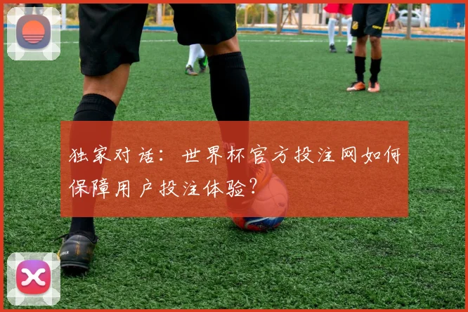 独家对话：世界杯官方投注网如何保障用户投注体验？