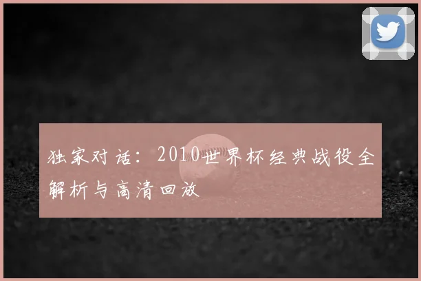 独家对话:2010世界杯经典战役全解析与高清回放