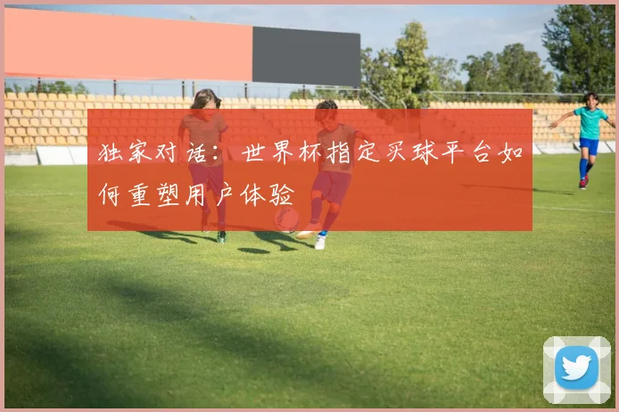 独家对话:世界杯指定买球平台如何重塑用户体验