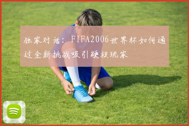 独家对话:FIFA2006世界杯如何通过全新挑战吸引硬核玩家