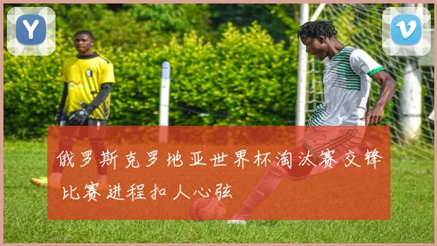 俄罗斯克罗地亚世界杯淘汰赛交锋 比赛进程扣人心弦