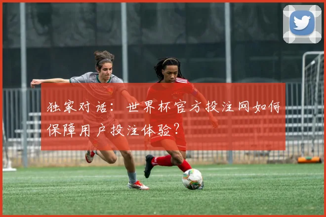 独家对话：世界杯官方投注网如何保障用户投注体验？