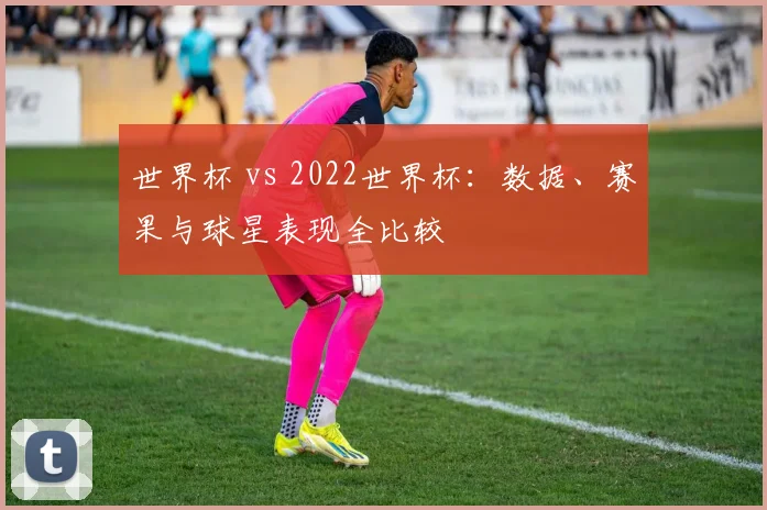 世界杯 vs 2022世界杯：数据、赛果与球星表现全比较