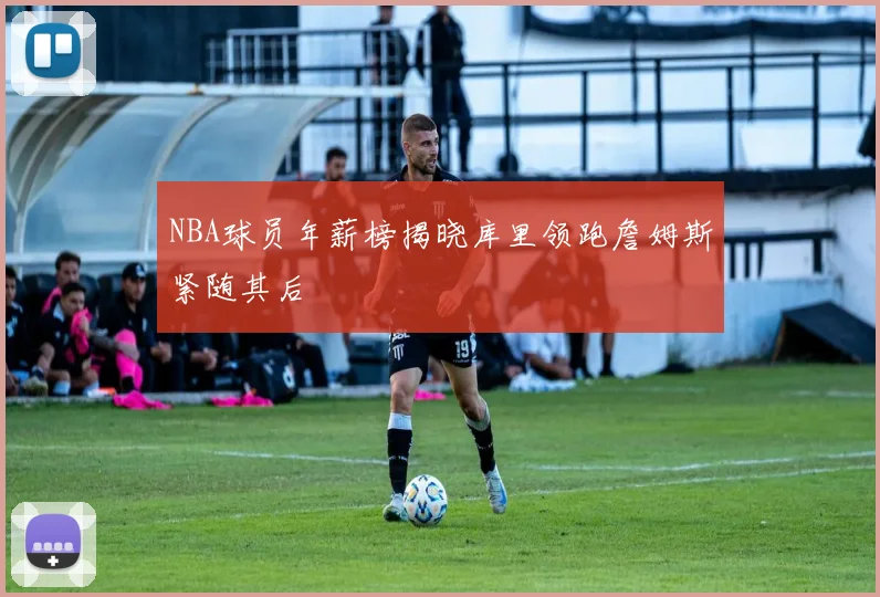 NBA球员年薪榜揭晓库里领跑詹姆斯紧随其后