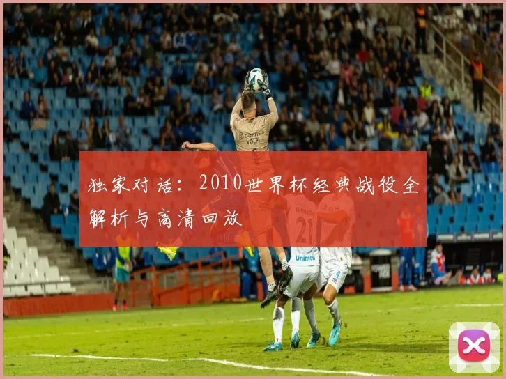 独家对话:2010世界杯经典战役全解析与高清回放