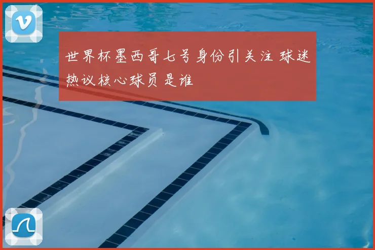 世界杯墨西哥七号身份引关注 球迷热议核心球员是谁