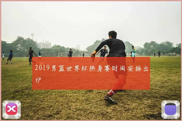 2019男篮世界杯热身赛时间安排出炉