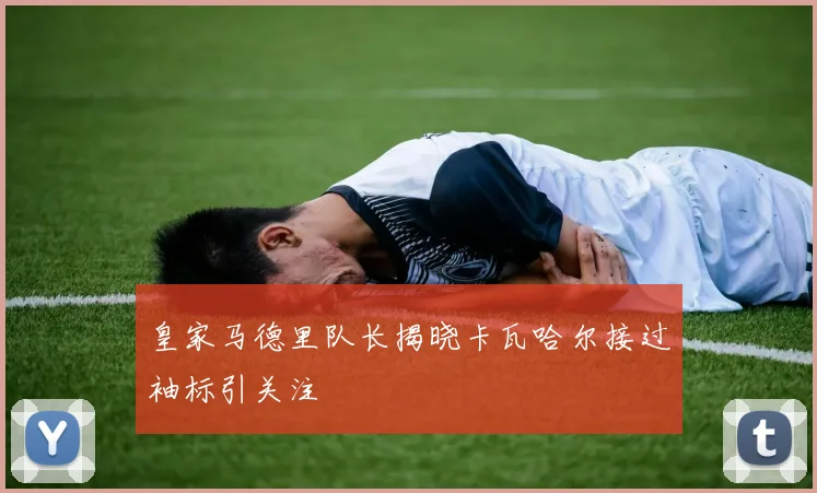 皇家马德里队长揭晓卡瓦哈尔接过袖标引关注