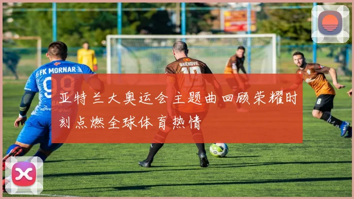 亚特兰大奥运会主题曲回顾荣耀时刻点燃全球体育热情