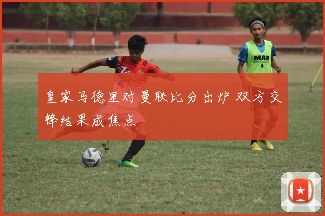 皇家马德里对曼联比分出炉 双方交锋结果成焦点