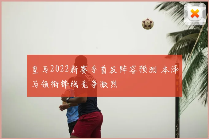 皇马2022新赛季首发阵容预测 本泽马领衔锋线竞争激烈
