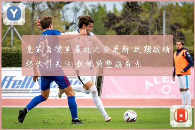 皇家马德里最近比分更新 近期战绩起伏引关注 教练调整成看点