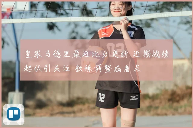 皇家马德里最近比分更新 近期战绩起伏引关注 教练调整成看点