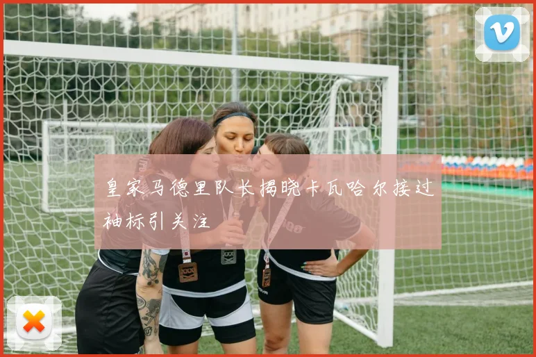 皇家马德里队长揭晓卡瓦哈尔接过袖标引关注