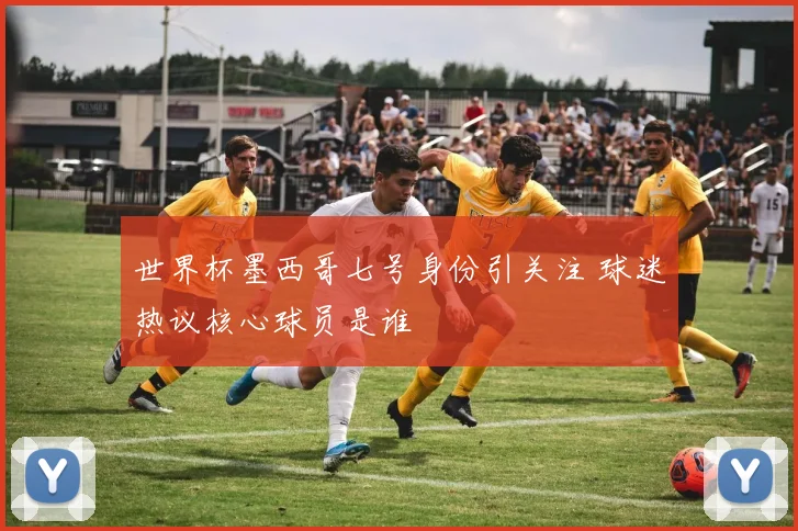 世界杯墨西哥七号身份引关注 球迷热议核心球员是谁