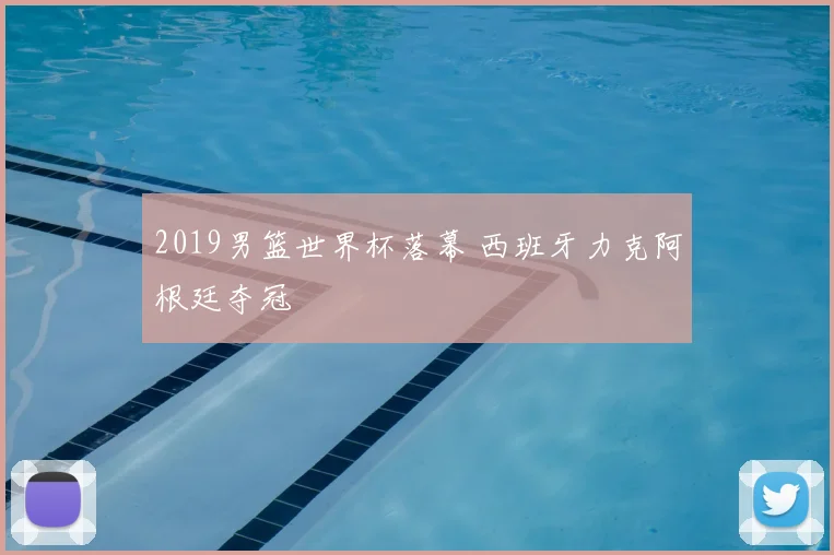2019男篮世界杯落幕 西班牙力克阿根廷夺冠
