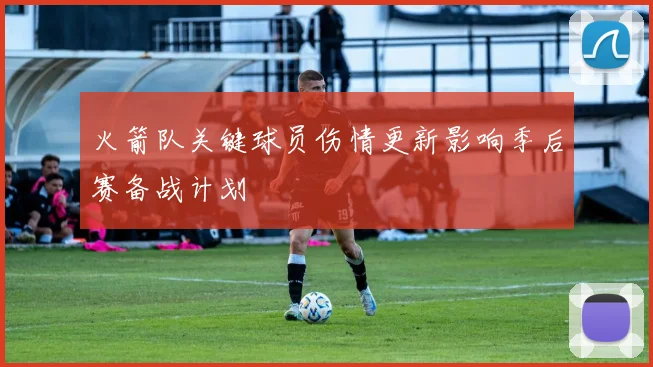 火箭队关键球员伤情更新影响季后赛备战计划