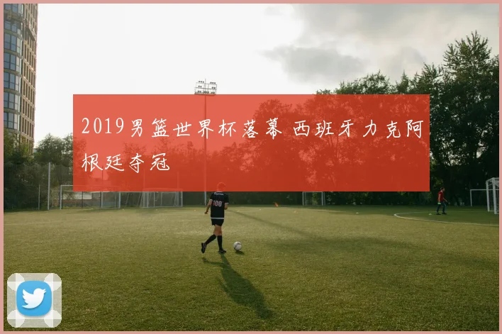 2019男篮世界杯落幕 西班牙力克阿根廷夺冠