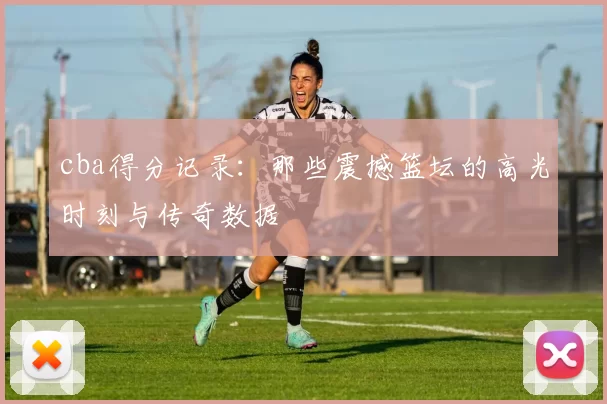 cba得分记录:那些震撼篮坛的高光时刻与传奇数据