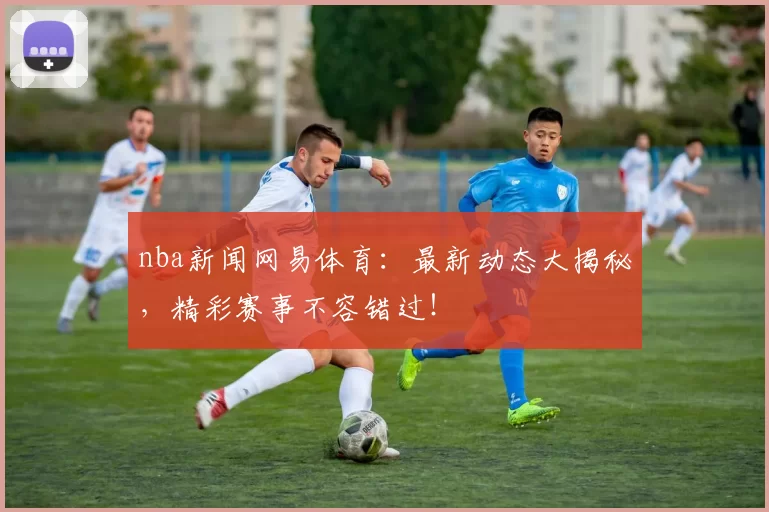nba新闻网易体育:最新动态大揭秘,精彩赛事不容错过!