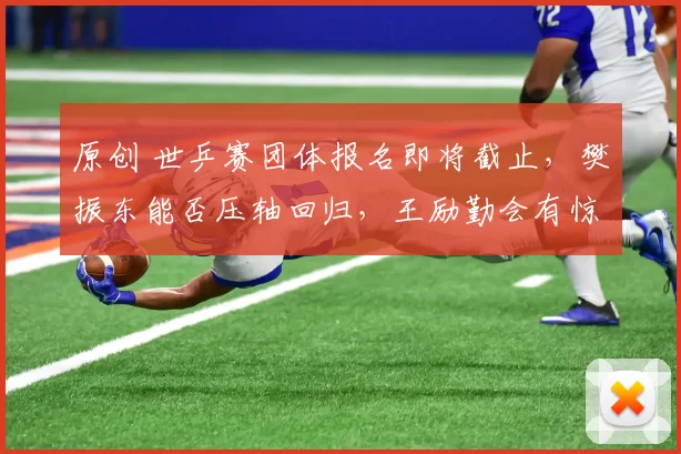 原创 世乒赛团体报名即将截止,樊振东能否压轴回归,王励勤会有惊喜?