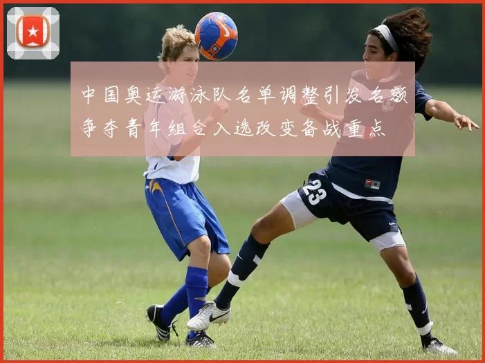 中国奥运游泳队名单调整引发名额争夺青年组合入选改变备战重点