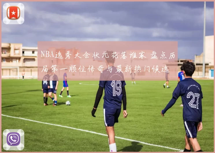 NBA选秀大会状元花落谁家 盘点历届第一顺位传奇与最新热门候选