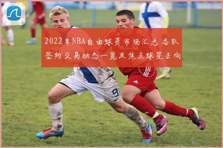 2022年NBA自由球员市场汇总 各队签约交易动态一览及焦点球星去向