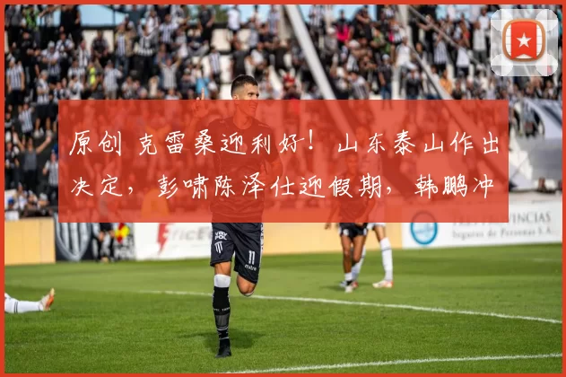 原创 克雷桑迎利好！山东泰山作出决定，彭啸陈泽仕迎假期，韩鹏冲佳绩