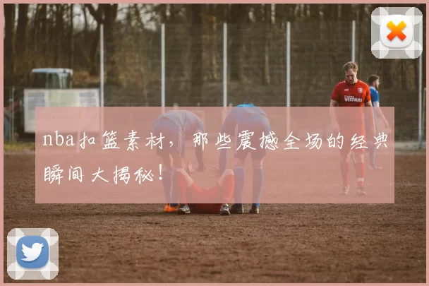 nba扣篮素材，那些震撼全场的经典瞬间大揭秘！