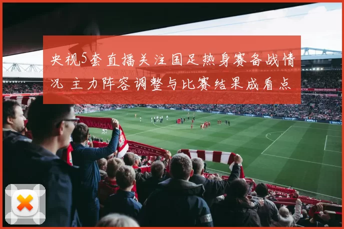 央视5套直播关注国足热身赛备战情况 主力阵容调整与比赛结果成看点