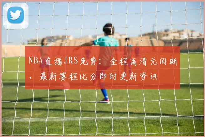 NBA直播JRS免费:全程高清无间断,最新赛程比分即时更新资讯