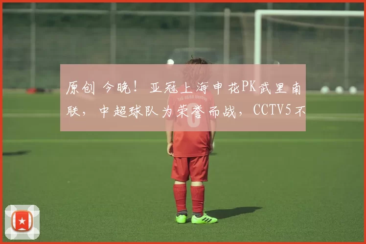 原创 今晚！亚冠上海申花PK武里南联，中超球队为荣誉而战，CCTV5不转，2大平台直播