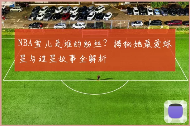 NBA雪儿是谁的粉丝?揭秘她最爱球星与追星故事全解析