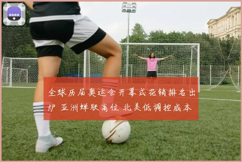 全球历届奥运会开幕式花销排名出炉 亚洲蝉联高位 北美低调控成本