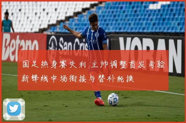 国足热身赛失利 主帅调整首发考验新锋线中场衔接与替补轮换