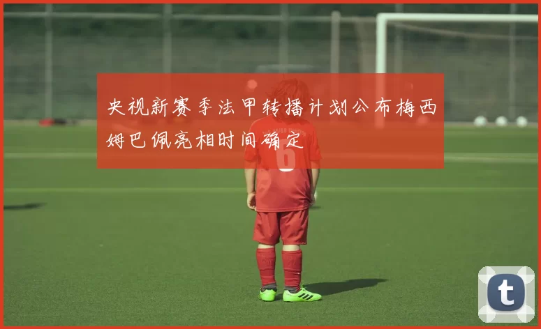 央视新赛季法甲转播计划公布梅西姆巴佩亮相时间确定