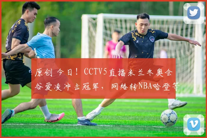 原创 今日！CCTV5直播米兰冬奥会谷爱凌冲击冠军，网络转NBA哈登等出战+欧联杯
