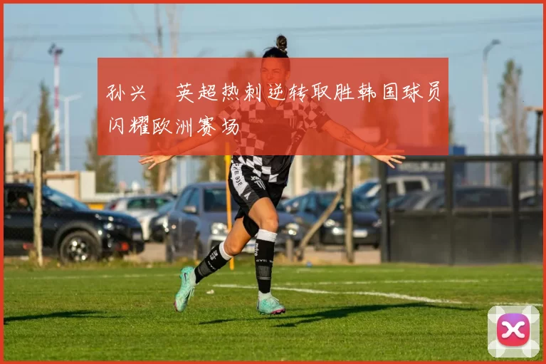 孙兴慜英超热刺逆转取胜韩国球员闪耀欧洲赛场