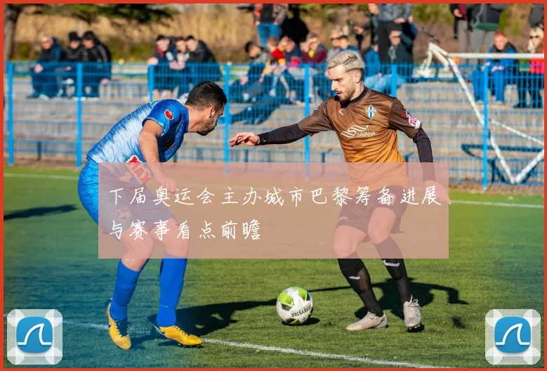 下届奥运会主办城市巴黎筹备进展与赛事看点前瞻