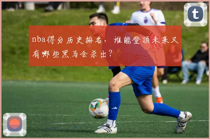nba得分历史排名，谁能登顶未来又有哪些黑马会杀出？