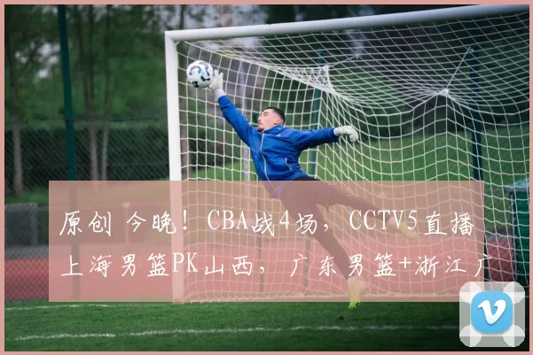 原创 今晚！CBA战4场，CCTV5直播上海男篮PK山西，广东男篮+浙江广厦获胜无悬念