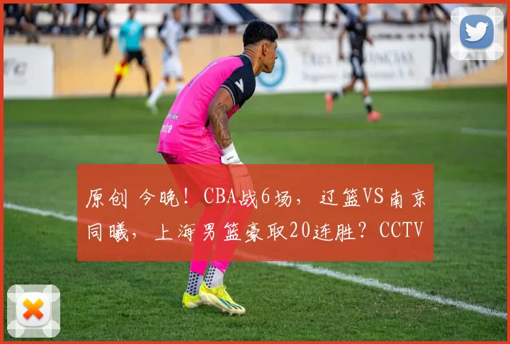 原创 今晚！CBA战6场，辽篮VS南京同曦，上海男篮豪取20连胜？CCTV5直播浙江广厦