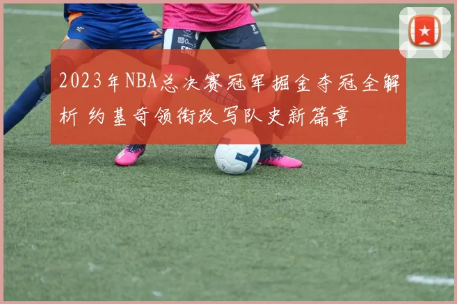 2023年NBA总决赛冠军掘金夺冠全解析 约基奇领衔改写队史新篇章