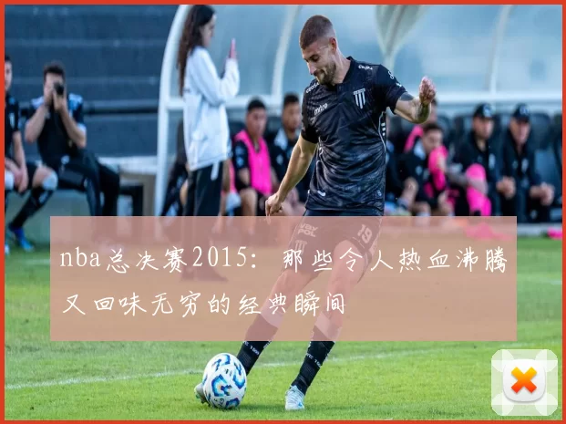 nba总决赛2015：那些令人热血沸腾又回味无穷的经典瞬间