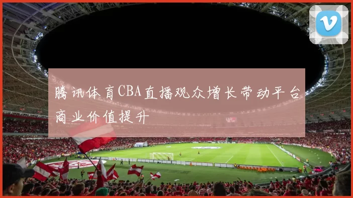 腾讯体育CBA直播观众增长带动平台商业价值提升