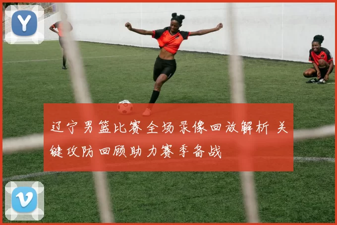 辽宁男篮比赛全场录像回放解析 关键攻防回顾助力赛季备战