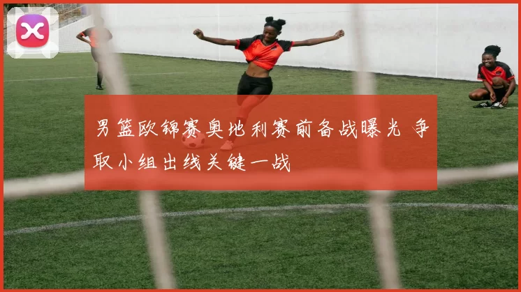 男篮欧锦赛奥地利赛前备战曝光 争取小组出线关键一战